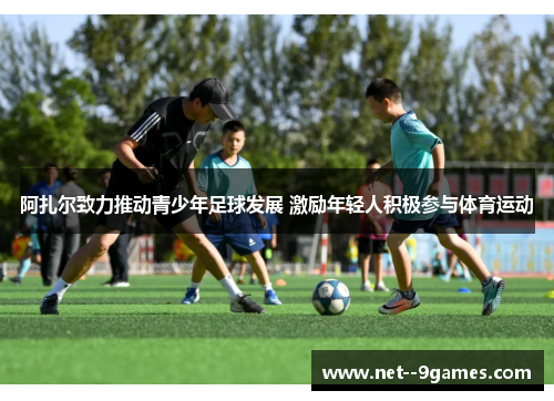 阿扎尔致力推动青少年足球发展 激励年轻人积极参与体育运动 阿扎尔致力推动青少年足球发展 激励年轻人积极参与体育运动