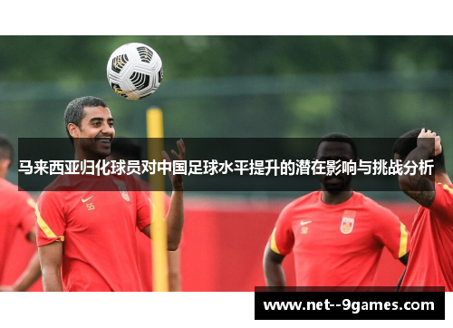 马来西亚归化球员对中国足球水平提升的潜在影响与挑战分析 马来西亚归化球员对中国足球水平提升的潜在影响与挑战分析