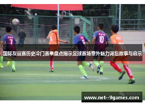 国际友谊赛历史冷门赛果盘点揭示足球赛场意外魅力背后故事与启示