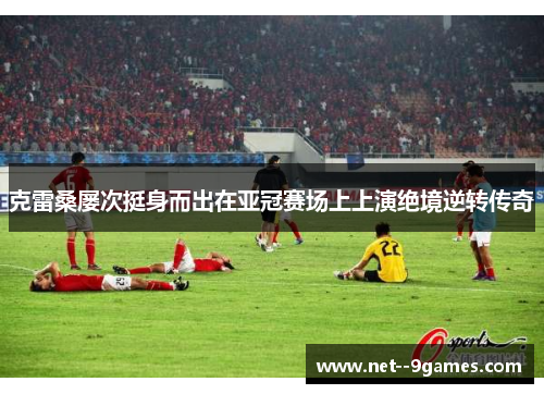克雷桑屡次挺身而出在亚冠赛场上上演绝境逆转传奇