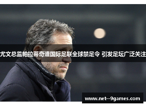 尤文总监帕拉蒂奇遭国际足联全球禁足令 引发足坛广泛关注