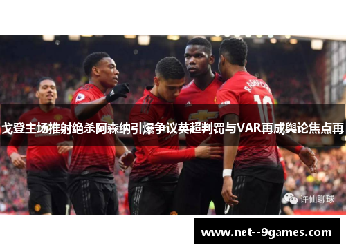 戈登主场推射绝杀阿森纳引爆争议英超判罚与VAR再成舆论焦点再